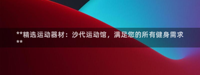 星游娱乐1官网下载：**精选运动器材：沙代运动馆，满